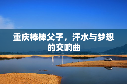 重庆棒棒父子，汗水与梦想的交响曲
