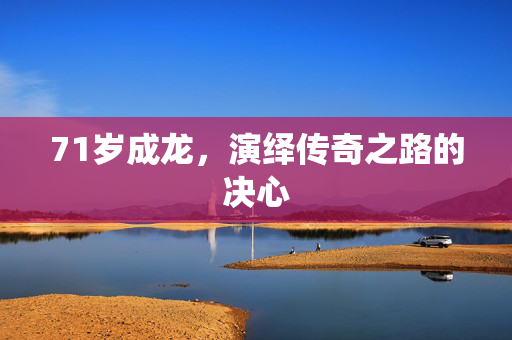 71岁成龙，演绎传奇之路的决心