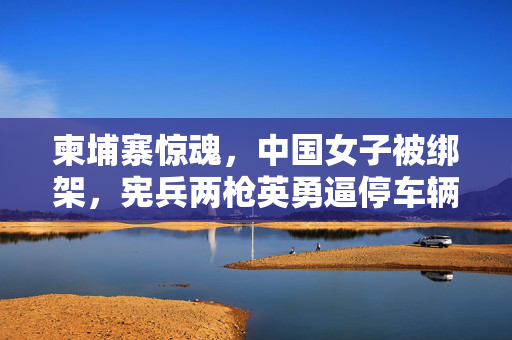 柬埔寨惊魂，中国女子被绑架，宪兵两枪英勇逼停车辆