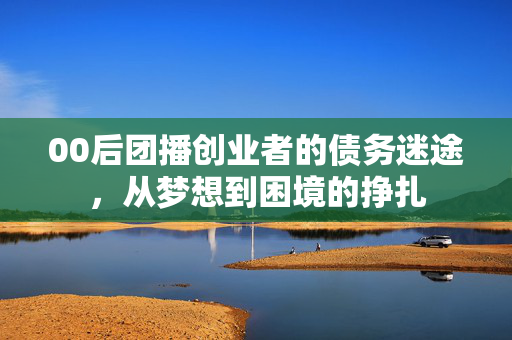 00后团播创业者的债务迷途，从梦想到困境的挣扎