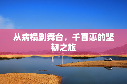 从病榻到舞台，千百惠的坚韧之旅