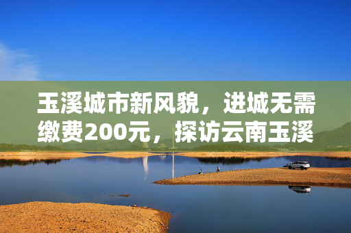 玉溪城市新风貌，进城无需缴费200元，探访云南玉溪的免费进城政策