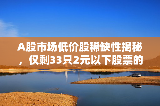 A股市场低价股稀缺性揭秘，仅剩33只2元以下股票的背后故事