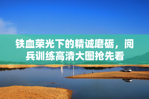 铁血荣光下的精诚磨砺，阅兵训练高清大图抢先看