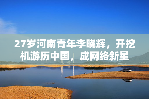 27岁河南青年李晓辉，开挖机游历中国，成网络新星