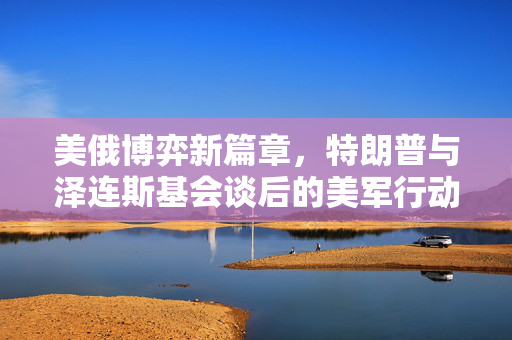 美俄博弈新篇章，特朗普与泽连斯基会谈后的美军行动猜想及其地缘政治影响