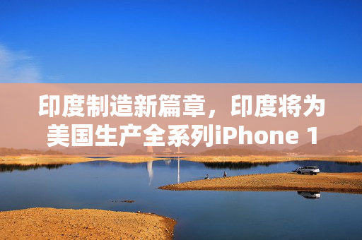 印度制造新篇章，印度将为美国生产全系列iPhone 17——全球供应链的未来趋势与挑战