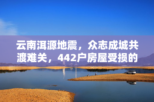 云南洱源地震，众志成城共渡难关，442户房屋受损的救援行动