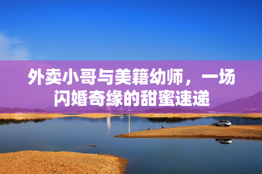 外卖小哥与美籍幼师，一场闪婚奇缘的甜蜜速递