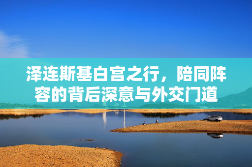 泽连斯基白宫之行，陪同阵容的背后深意与外交门道