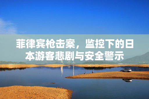菲律宾枪击案，监控下的日本游客悲剧与安全警示