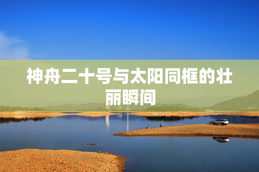 神舟二十号与太阳同框的壮丽瞬间