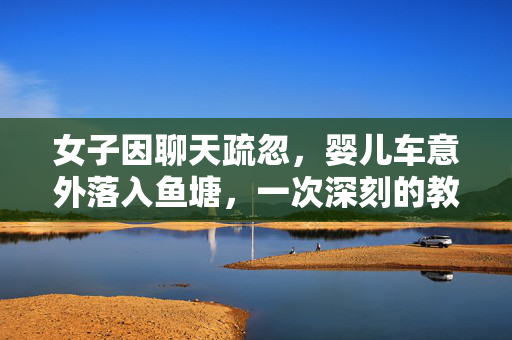 女子因聊天疏忽，婴儿车意外落入鱼塘，一次深刻的教训