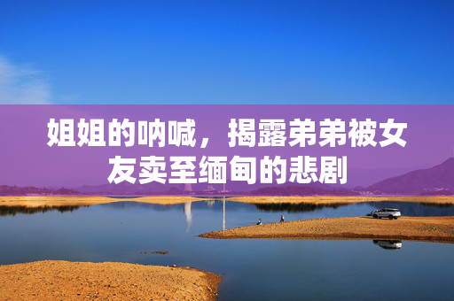 姐姐的呐喊，揭露弟弟被女友卖至缅甸的悲剧
