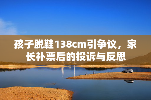 孩子脱鞋138cm引争议，家长补票后的投诉与反思