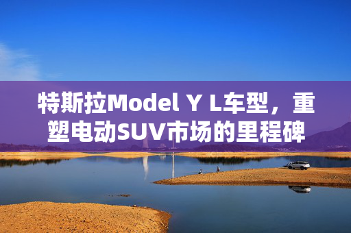 特斯拉Model Y L车型，重塑电动SUV市场的里程碑