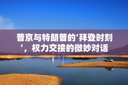 普京与特朗普的‘拜登时刻’，权力交接的微妙对话