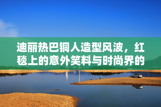 迪丽热巴铜人造型风波，红毯上的意外笑料与时尚界的另类解读