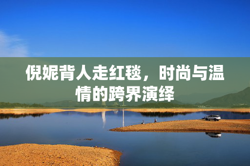 倪妮背人走红毯，时尚与温情的跨界演绎