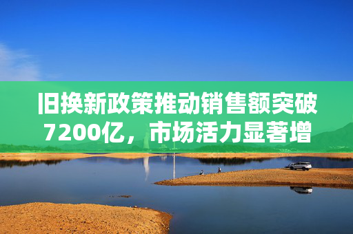 旧换新政策推动销售额突破7200亿，市场活力显著增强