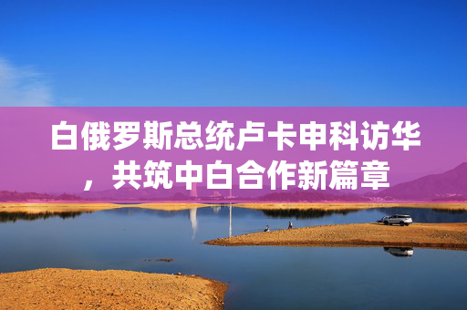 白俄罗斯总统卢卡申科访华，共筑中白合作新篇章