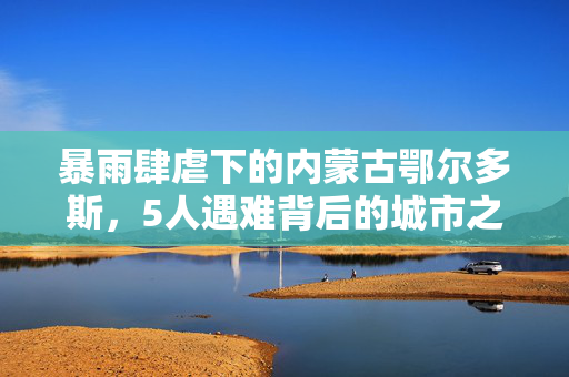 暴雨肆虐下的内蒙古鄂尔多斯，5人遇难背后的城市之殇与深思