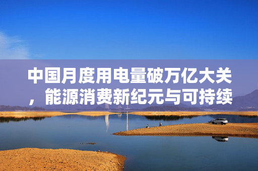中国月度用电量破万亿大关，能源消费新纪元与可持续发展挑战