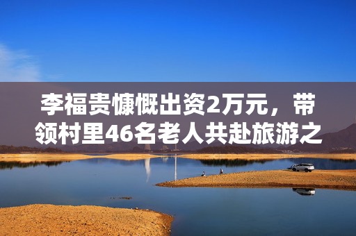 李福贵慷慨出资2万元，带领村里46名老人共赴旅游之旅