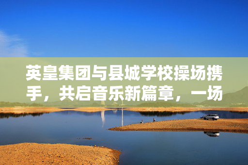 英皇集团与县城学校操场携手，共启音乐新篇章，一场别具一格的文化盛宴