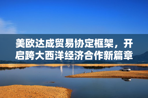 美欧达成贸易协定框架，开启跨大西洋经济合作新篇章