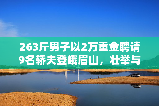 263斤男子以2万重金聘请9名轿夫登峨眉山，壮举与挑战并存