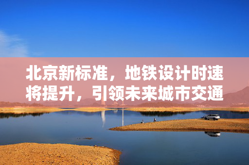 北京新标准，地铁设计时速将提升，引领未来城市交通加速度时代