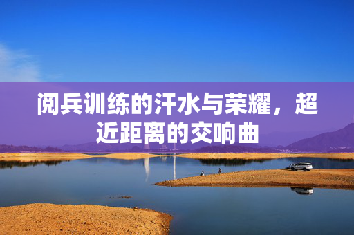 阅兵训练的汗水与荣耀，超近距离的交响曲