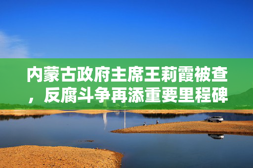 内蒙古政府主席王莉霞被查，反腐斗争再添重要里程碑