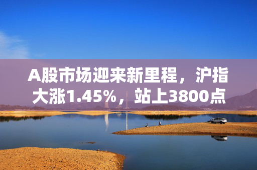 A股市场迎来新里程，沪指大涨1.45%，站上3800点新高