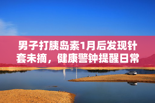 男子打胰岛素1月后发现针套未摘，健康警钟提醒日常护理的重要性