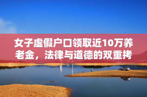 女子虚假户口领取近10万养老金，法律与道德的双重拷问