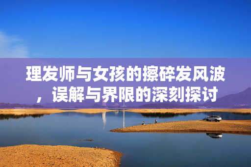 理发师与女孩的擦碎发风波，误解与界限的深刻探讨