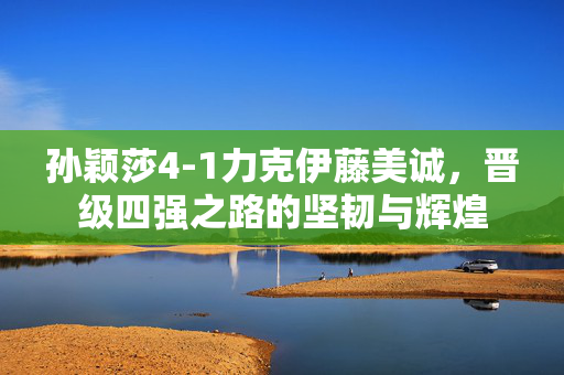 孙颖莎4-1力克伊藤美诚，晋级四强之路的坚韧与辉煌