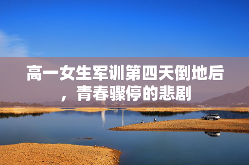 高一女生军训第四天倒地后，青春骤停的悲剧