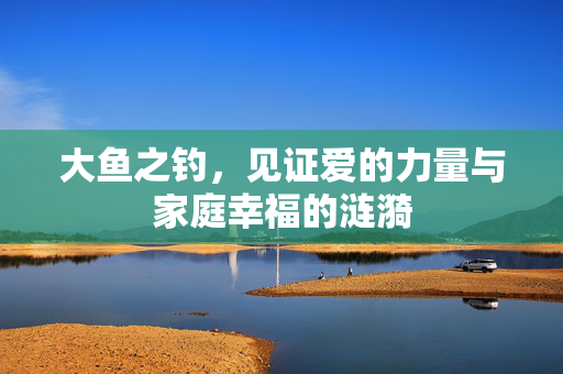 大鱼之钓，见证爱的力量与家庭幸福的涟漪