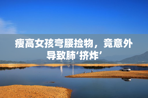 瘦高女孩弯腰捡物，竟意外导致肺‘挤炸’