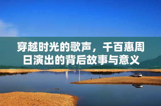 穿越时光的歌声，千百惠周日演出的背后故事与意义
