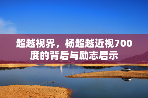 超越视界，杨超越近视700度的背后与励志启示