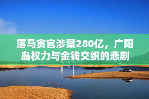 落马贪官涉案280亿，广阳岛权力与金钱交织的悲剧