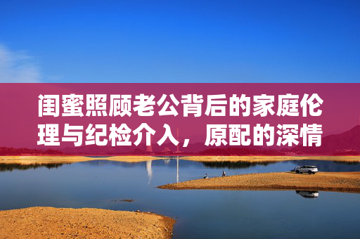 闺蜜照顾老公背后的家庭伦理与纪检介入，原配的深情致谢与微妙平衡