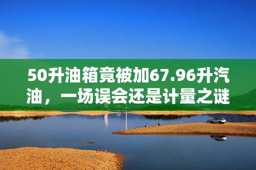 50升油箱竟被加67.96升汽油，一场误会还是计量之谜？