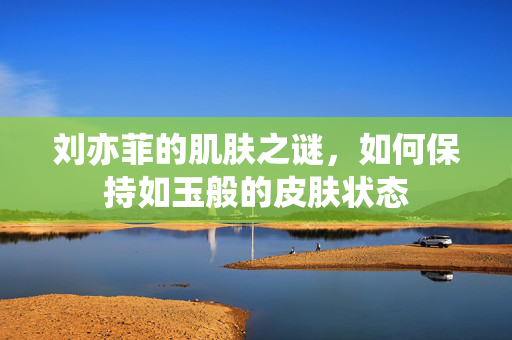 刘亦菲的肌肤之谜，如何保持如玉般的皮肤状态