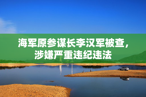 海军原参谋长李汉军被查，涉嫌严重违纪违法