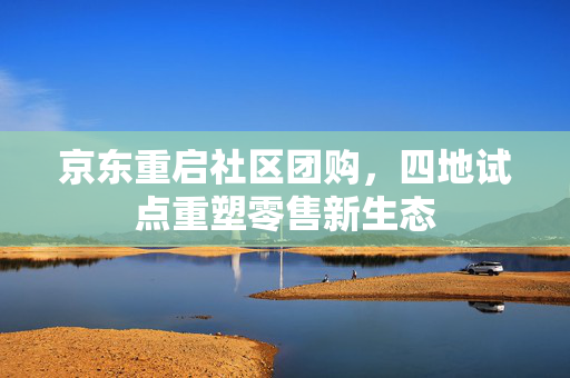 京东重启社区团购，四地试点重塑零售新生态